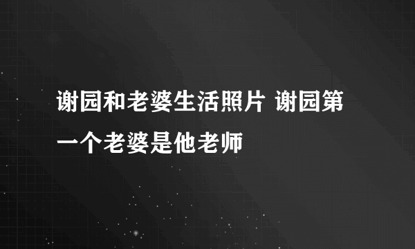 谢园和老婆生活照片 谢园第一个老婆是他老师