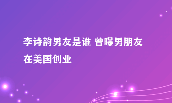 李诗韵男友是谁 曾曝男朋友在美国创业