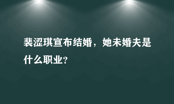 裴涩琪宣布结婚，她未婚夫是什么职业？