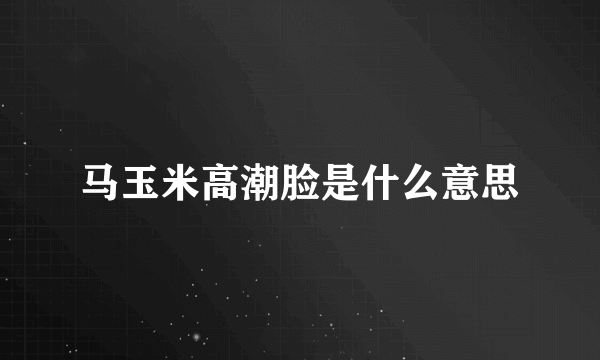 马玉米高潮脸是什么意思