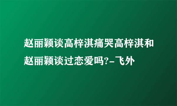 赵丽颖谈高梓淇痛哭高梓淇和赵丽颖谈过恋爱吗?