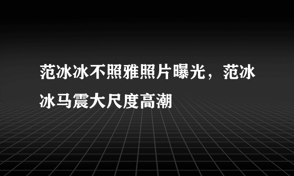 范冰冰不照雅照片曝光，范冰冰马震大尺度高潮 