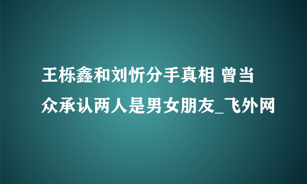 王栎鑫和刘忻分手真相 曾当众承认两人是男女朋友