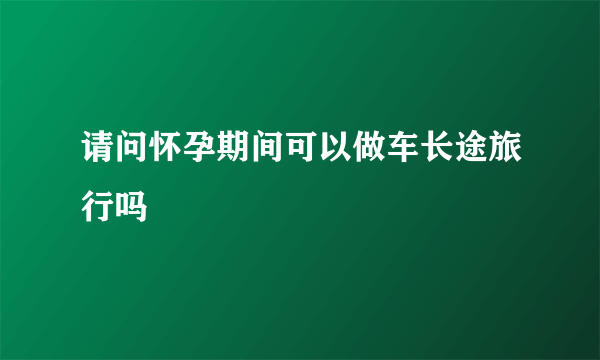 请问怀孕期间可以做车长途旅行吗