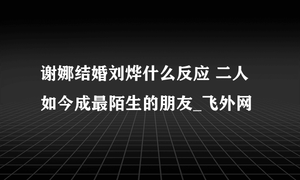 谢娜结婚刘烨什么反应 二人如今成最陌生的朋友_飞外网