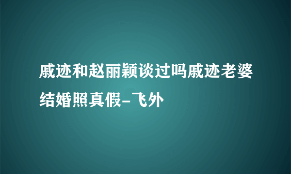 戚迹和赵丽颖谈过吗戚迹老婆结婚照真假