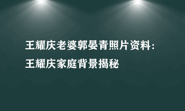 王耀庆老婆郭晏青照片资料：王耀庆家庭背景揭秘