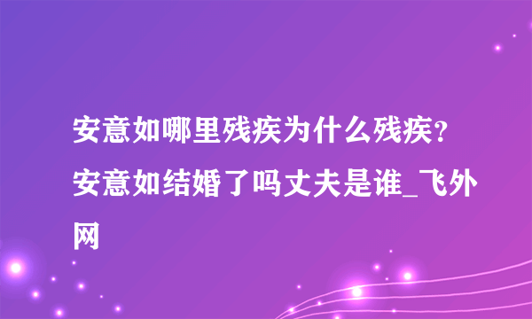 安意如哪里残疾为什么残疾？安意如结婚了吗丈夫是谁