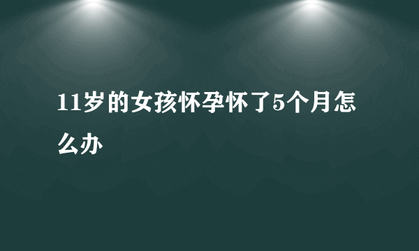 11岁的女孩怀孕怀了5个月怎么办