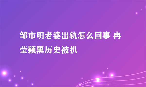 邹市明老婆出轨怎么回事 冉莹颖黑历史被扒