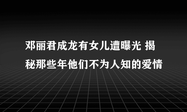 邓丽君成龙有女儿遭曝光 揭秘那些年他们不为人知的爱情