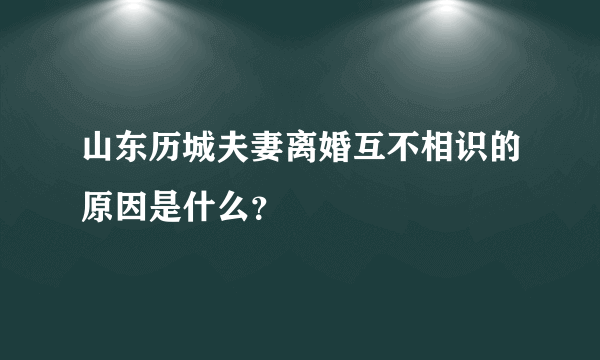 山东历城夫妻离婚互不相识的原因是什么？