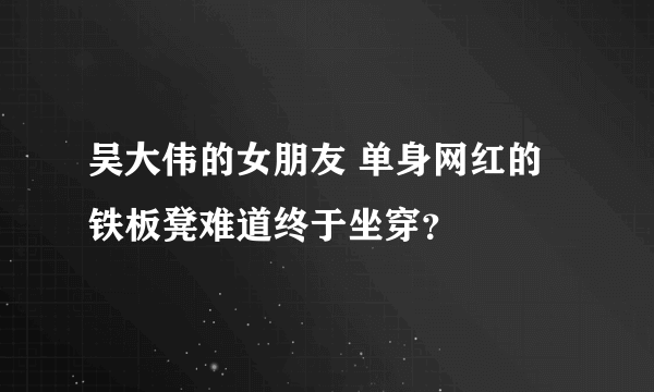 吴大伟的女朋友 单身网红的铁板凳难道终于坐穿？