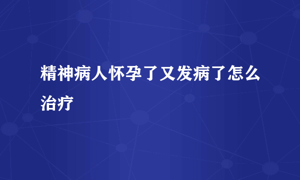 精神病人怀孕了又发病了怎么治疗