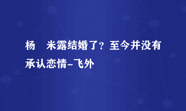 杨玏米露结婚了？至今并没有承认恋情