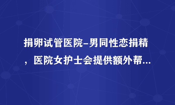 捐卵试管医院-男同性恋捐精，医院女护士会提供额外帮助吗？万万没想到答案