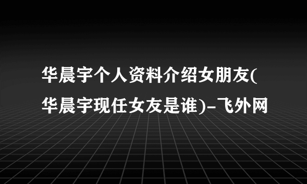 华晨宇个人资料介绍女朋友(华晨宇现任女友是谁)