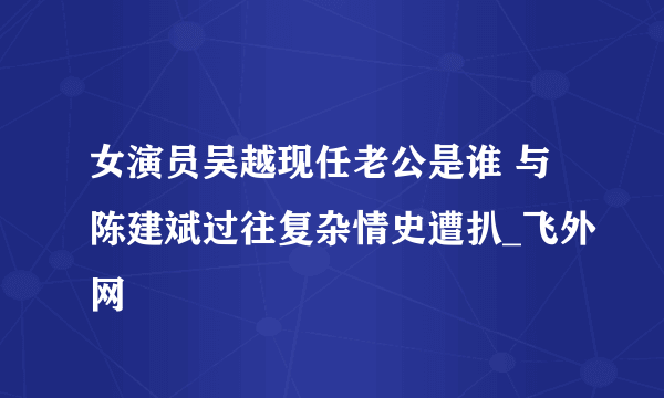 女演员吴越现任老公是谁 与陈建斌过往复杂情史遭扒