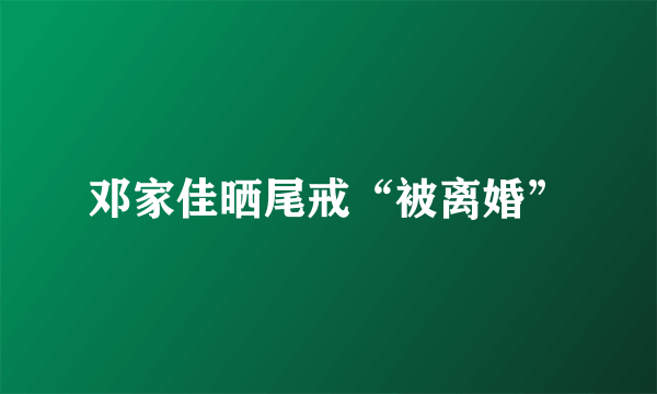 邓家佳晒尾戒“被离婚”