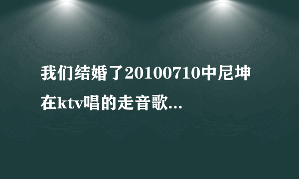 我们结婚了20100710中尼坤在ktv唱的走音歌曲叫什么