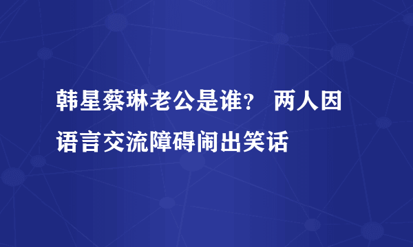 韩星蔡琳老公是谁？ 两人因语言交流障碍闹出笑话