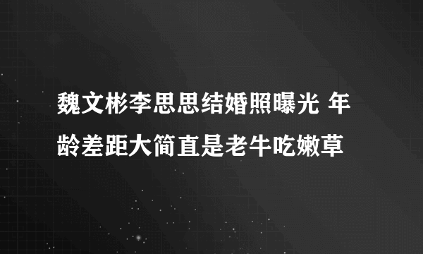 魏文彬李思思结婚照曝光 年龄差距大简直是老牛吃嫩草