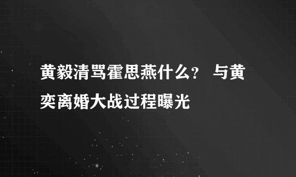 黄毅清骂霍思燕什么？ 与黄奕离婚大战过程曝光