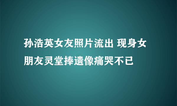 孙浩英女友照片流出 现身女朋友灵堂捧遗像痛哭不已