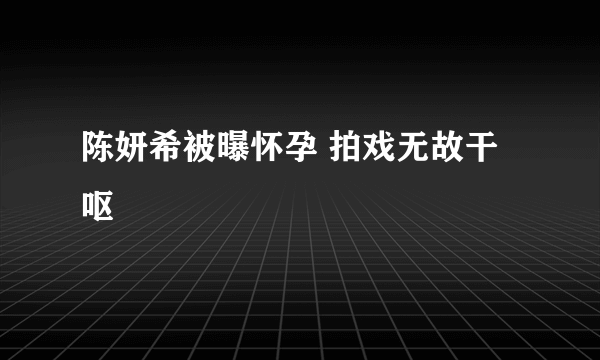 陈妍希被曝怀孕 拍戏无故干呕