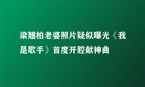 梁翘柏老婆照片疑似曝光《我是歌手》首度开腔献神曲