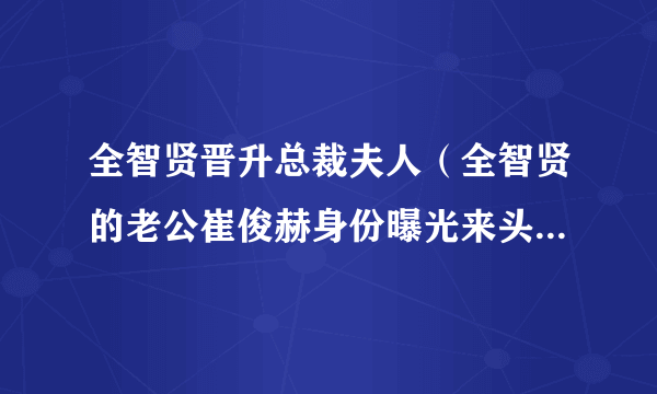 全智贤晋升总裁夫人（全智贤的老公崔俊赫身份曝光来头不简单）