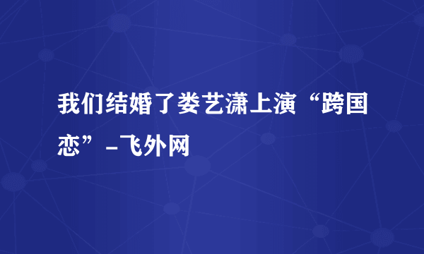 我们结婚了娄艺潇上演“跨国恋”