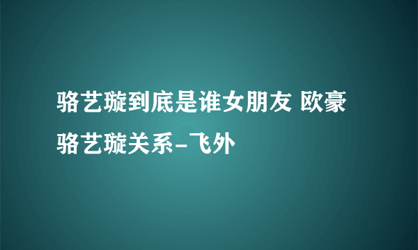 骆艺璇到底是谁女朋友 欧豪骆艺璇关系-飞外