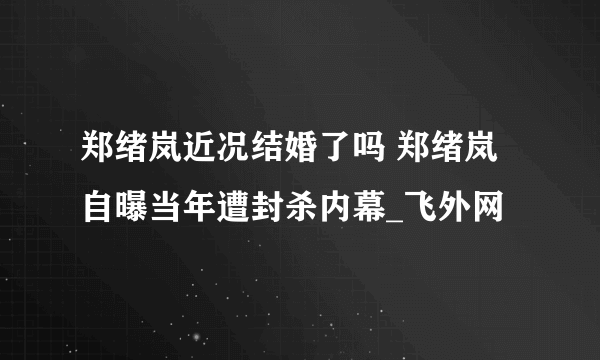 郑绪岚近况结婚了吗 郑绪岚自曝当年遭封杀内幕_飞外网