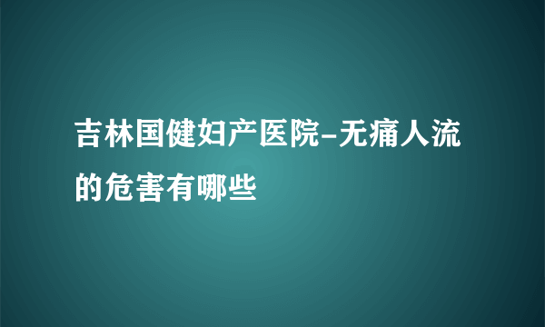 吉林国健妇产医院-无痛人流的危害有哪些