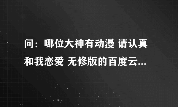 问：哪位大神有动漫 请认真和我恋爱 无修版的百度云链接，不要是压缩的，谢谢