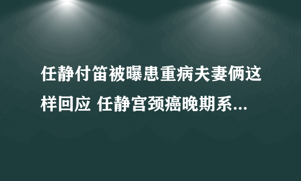 任静付笛被曝患重病夫妻俩这样回应 任静宫颈癌晚期系谣言_飞外网