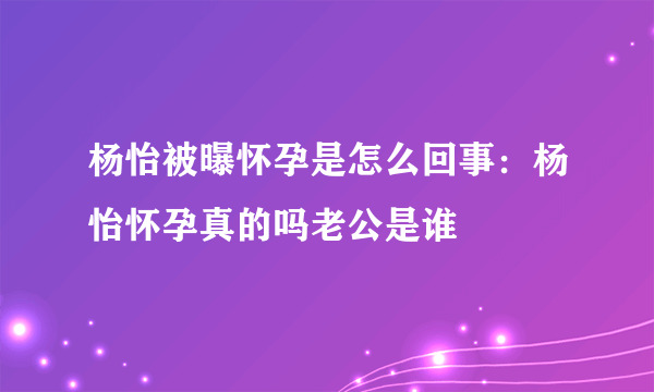 杨怡被曝怀孕是怎么回事：杨怡怀孕真的吗老公是谁