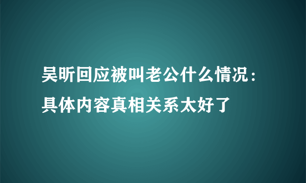 吴昕回应被叫老公什么情况：具体内容真相关系太好了