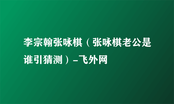 李宗翰张咏棋（张咏棋老公是谁引猜测）