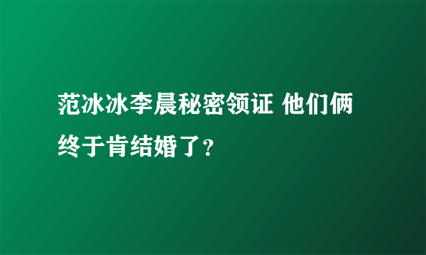 范冰冰李晨秘密领证 他们俩终于肯结婚了？