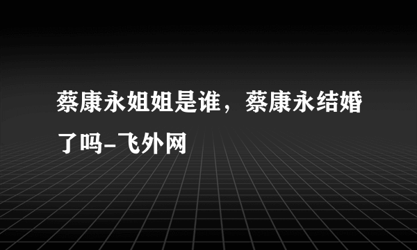 蔡康永姐姐是谁，蔡康永结婚了吗-飞外网