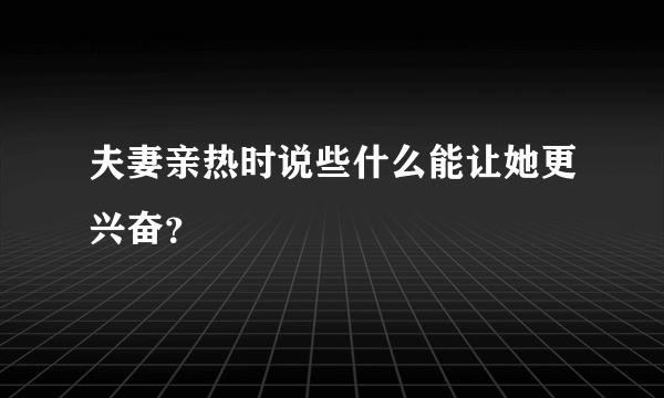 夫妻亲热时说些什么能让她更兴奋？