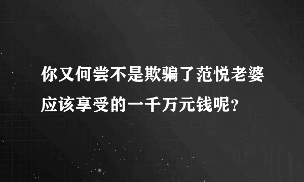 你又何尝不是欺骗了范悦老婆应该享受的一千万元钱呢？