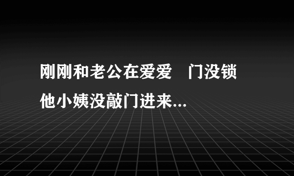 刚刚和老公在爱爱   门没锁   他小姨没敲门进来问我们吃什么烧烤  ？