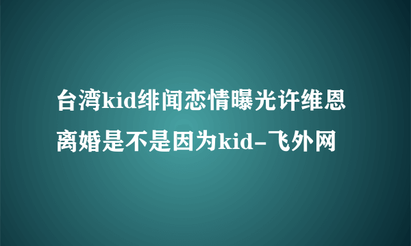 台湾kid绯闻恋情曝光许维恩离婚是不是因为kid