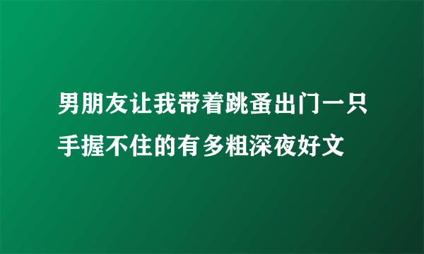 男朋友让我带着跳蚤出门一只手握不住的有多粗深夜好文