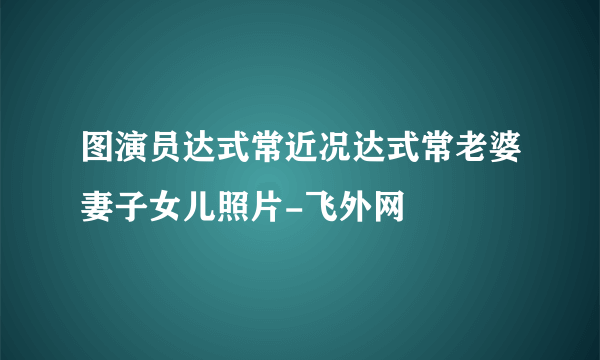 图演员达式常近况达式常老婆妻子女儿照片