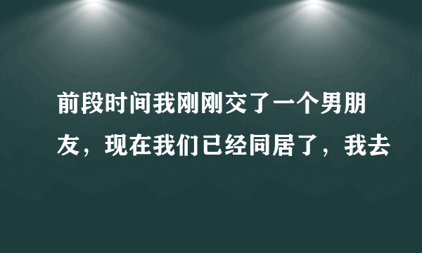 前段时间我刚刚交了一个男朋友，现在我们已经同居了，我去