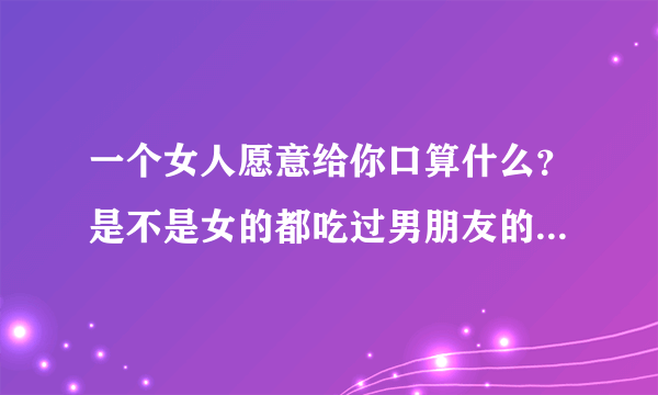 一个女人愿意给你口算什么？是不是女的都吃过男朋友的那指什么？